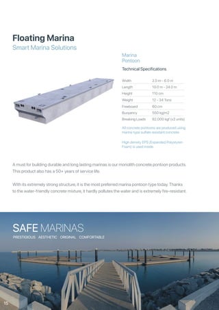 Floating Marina
Smart Marina Solutions
Width
Length
Height
Weight
Freeboard
Buoyancy
Breaking Loads
2.0 m - 6.0 m
10.0 m - 24.0 m
110 cm
12 - 34 Tons
60 cm
550 kg/m2
82,000 kgf (x2 units)
Technical Specifications
Marina
Pontoon
All concrete pontoons are produced using
marine type sulfate resistant concrete.
High density EPS (Expanded Polystyren
Foam) is used inside.
A must for building durable and long lasting marinas is our monolith concrete pontoon products.
This product also has a 50+ years of service life.
With its extremely strong structure, it is the most preferred marina pontoon type today. Thanks
to the water-friendly concrete mixture, it hardly pollutes the water and is extremely fire-resistant.
SAFE MARINAS
PRESTIGIOUS AESTHETIC ORIGINAL COMFORTABLE
15
 