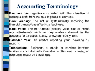 Accounting Terminology
• Business: An organization created with the objective of
making a profit from the sale of goods or services.
• Book keeping: The act of systematically recording the
financial transactions affecting a business.
• Book Value: The net amount (original value plus or minus
any adjustments such as depreciation) showed in the
accounts for an asset, liability, or owners' equity item.
• Calendar Year: An entity's reporting year, covering 12
months.
• Transactions: Exchange of goods or services between
businesses or individuals. Can also be other events having an
economic impact on a business.
 