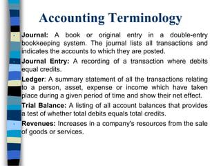 Accounting Terminology
• Journal: A book or original entry in a double-entry
bookkeeping system. The journal lists all transactions and
indicates the accounts to which they are posted.
• Journal Entry: A recording of a transaction where debits
equal credits.
• Ledger: A summary statement of all the transactions relating
to a person, asset, expense or income which have taken
place during a given period of time and show their net effect.
• Trial Balance: A listing of all account balances that provides
a test of whether total debits equals total credits.
• Revenues: Increases in a company's resources from the sale
of goods or services.
 