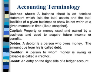 Accounting Terminology
• Balance sheet: A balance sheet is an itemized
statement which lists the total assets and the total
liabilities of a given business to show its net worth at a
given moment in time (like a snapshot).
• Capital: Property or money used and owned by a
business and used to acquire future income or
benefits.
• Debtor: A debtor is a person who owes money. The
amount due from his is called debt.
• Creditor: A person to whom money is owing or
payable is called a creditor.
• Credit: An entry on the right side of a ledger account.
 