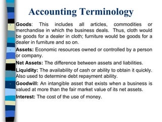 Accounting Terminology
• Goods: This includes all articles, commodities or
merchandise in which the business deals. Thus, cloth would
be goods for a dealer in cloth; furniture would be goods for a
dealer in furniture and so on.
• Assets: Economic resources owned or controlled by a person
or company.
• Net Assets: The difference between assets and liabilities.
• Liquidity: The availability of cash or ability to obtain it quickly.
Also used to determine debt repayment ability.
• Goodwill: An intangible asset that exists when a business is
valued at more than the fair market value of its net assets.
• Interest: The cost of the use of money.
 