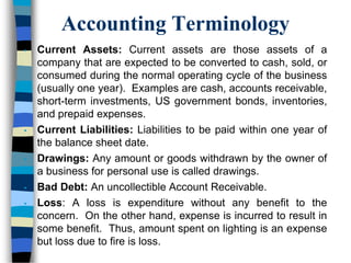 Accounting Terminology
• Current Assets: Current assets are those assets of a
company that are expected to be converted to cash, sold, or
consumed during the normal operating cycle of the business
(usually one year). Examples are cash, accounts receivable,
short-term investments, US government bonds, inventories,
and prepaid expenses.
• Current Liabilities: Liabilities to be paid within one year of
the balance sheet date.
• Drawings: Any amount or goods withdrawn by the owner of
a business for personal use is called drawings.
• Bad Debt: An uncollectible Account Receivable.
• Loss: A loss is expenditure without any benefit to the
concern. On the other hand, expense is incurred to result in
some benefit. Thus, amount spent on lighting is an expense
but loss due to fire is loss.
 