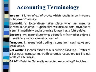 Accounting Terminology
• Income: It is an inflow of assets which results in an increase
in the owner’s equity.
• Expenditure: Expenditure takes place when an asset or
service is acquired. Expenditure will include both payment of
a sum immediately and a promise to pay it at a future date.
• Expense: An expenditure whose benefit is finished or enjoyed
immediately such as salaries, rent, etc.
• Turnover: It means total trading income from cash sales and
credit sales.
• Net worth: It means assets minus outside liabilities. Profits of
a business increase net worth whereas losses reduce the net
worth of a business.
• GAAP - Refer to Generally Accepted Accounting Principles.
 