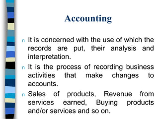Accounting
n It is concerned with the use of which the
records are put, their analysis and
interpretation.
n It is the process of recording business
activities that make changes to
accounts.
n Sales of products, Revenue from
services earned, Buying products
and/or services and so on.
 