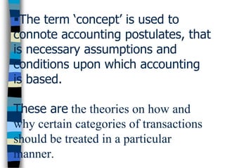 The term ‘concept’ is used to
connote accounting postulates, that
is necessary assumptions and
conditions upon which accounting
is based.
These are the theories on how and
why certain categories of transactions
should be treated in a particular
manner.
 
