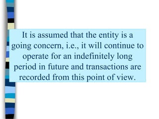 It is assumed that the entity is a
going concern, i.e., it will continue to
operate for an indefinitely long
period in future and transactions are
recorded from this point of view.
 