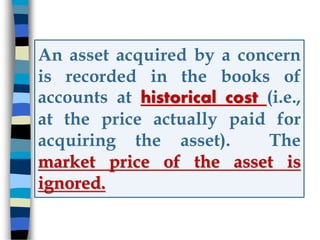 An asset acquired by a concern
is recorded in the books of
accounts at historical cost (i.e.,
at the price actually paid for
acquiring the asset). The
market price of the asset is
ignored.
 