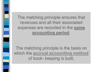 The matching principle ensures that
revenues and all their associated
expenses are recorded in the same
accounting period.
The matching principle is the basis on
which the accrual accounting method
of book- keeping is built.
 