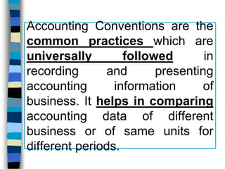Accounting Conventions are the
common practices which are
universally followed in
recording and presenting
accounting information of
business. It helps in comparing
accounting data of different
business or of same units for
different periods.
 