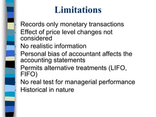 Limitations
• Records only monetary transactions
• Effect of price level changes not
considered
• No realistic information
• Personal bias of accountant affects the
accounting statements
• Permits alternative treatments (LIFO,
FIFO)
• No real test for managerial performance
• Historical in nature
 