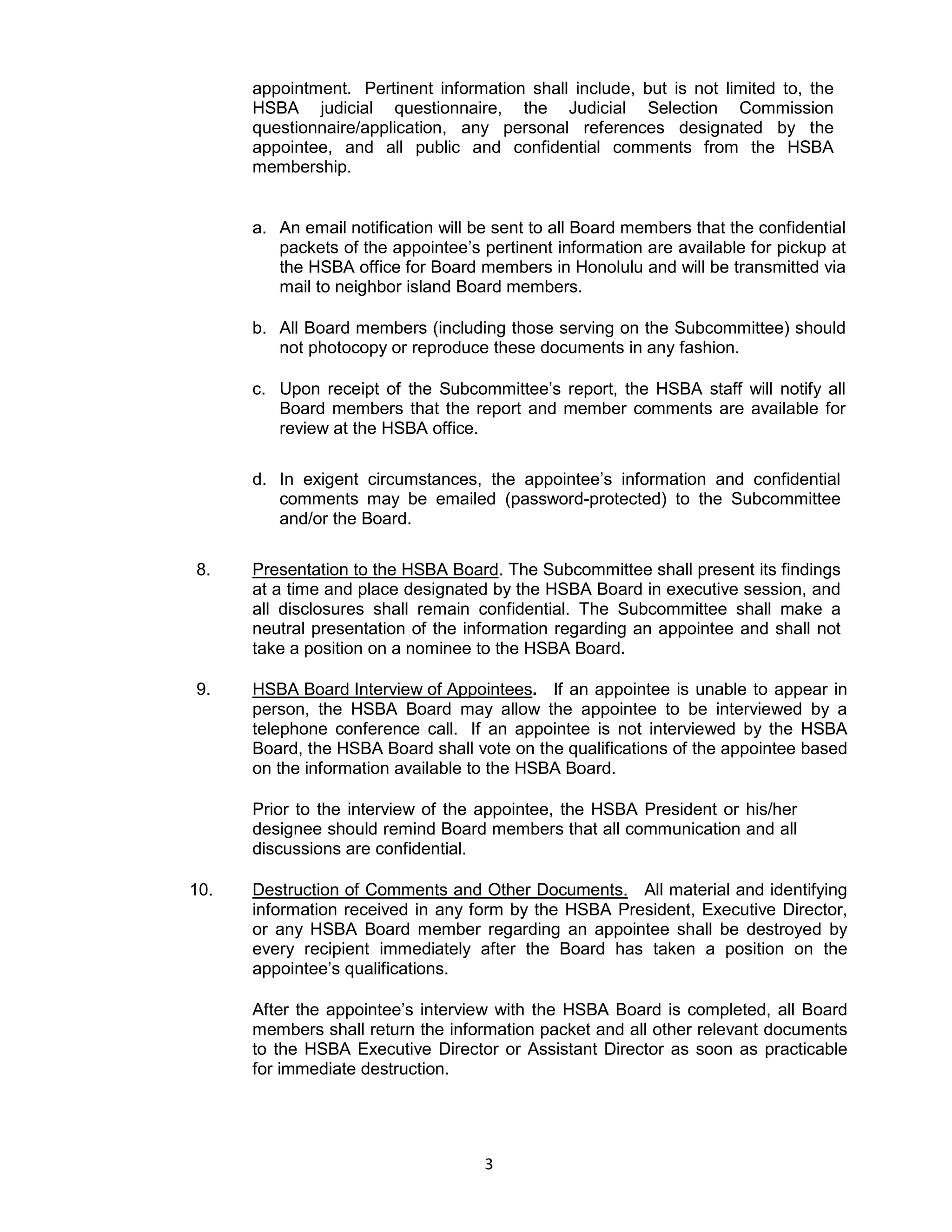 3
appointment. Pertinent information shall include, but is not limited to, the
HSBA judicial questionnaire, the Judicial Selection Commission
questionnaire/application, any personal references designated by the
appointee, and all public and confidential comments from the HSBA
membership.
a. An email notification will be sent to all Board members that the confidential
packets of the appointee’s pertinent information are available for pickup at
the HSBA office for Board members in Honolulu and will be transmitted via
mail to neighbor island Board members.
b. All Board members (including those serving on the Subcommittee) should
not photocopy or reproduce these documents in any fashion.
c. Upon receipt of the Subcommittee’s report, the HSBA staff will notify all
Board members that the report and member comments are available for
review at the HSBA office.
d. In exigent circumstances, the appointee’s information and confidential
comments may be emailed (password-protected) to the Subcommittee
and/or the Board.
8. Presentation to the HSBA Board. The Subcommittee shall present its findings
at a time and place designated by the HSBA Board in executive session, and
all disclosures shall remain confidential. The Subcommittee shall make a
neutral presentation of the information regarding an appointee and shall not
take a position on a nominee to the HSBA Board.
9. HSBA Board Interview of Appointees. If an appointee is unable to appear in
person, the HSBA Board may allow the appointee to be interviewed by a
telephone conference call. If an appointee is not interviewed by the HSBA
Board, the HSBA Board shall vote on the qualifications of the appointee based
on the information available to the HSBA Board.
Prior to the interview of the appointee, the HSBA President or his/her
designee should remind Board members that all communication and all
discussions are confidential.
10. Destruction of Comments and Other Documents. All material and identifying
information received in any form by the HSBA President, Executive Director,
or any HSBA Board member regarding an appointee shall be destroyed by
every recipient immediately after the Board has taken a position on the
appointee’s qualifications.
After the appointee’s interview with the HSBA Board is completed, all Board
members shall return the information packet and all other relevant documents
to the HSBA Executive Director or Assistant Director as soon as practicable
for immediate destruction.
 