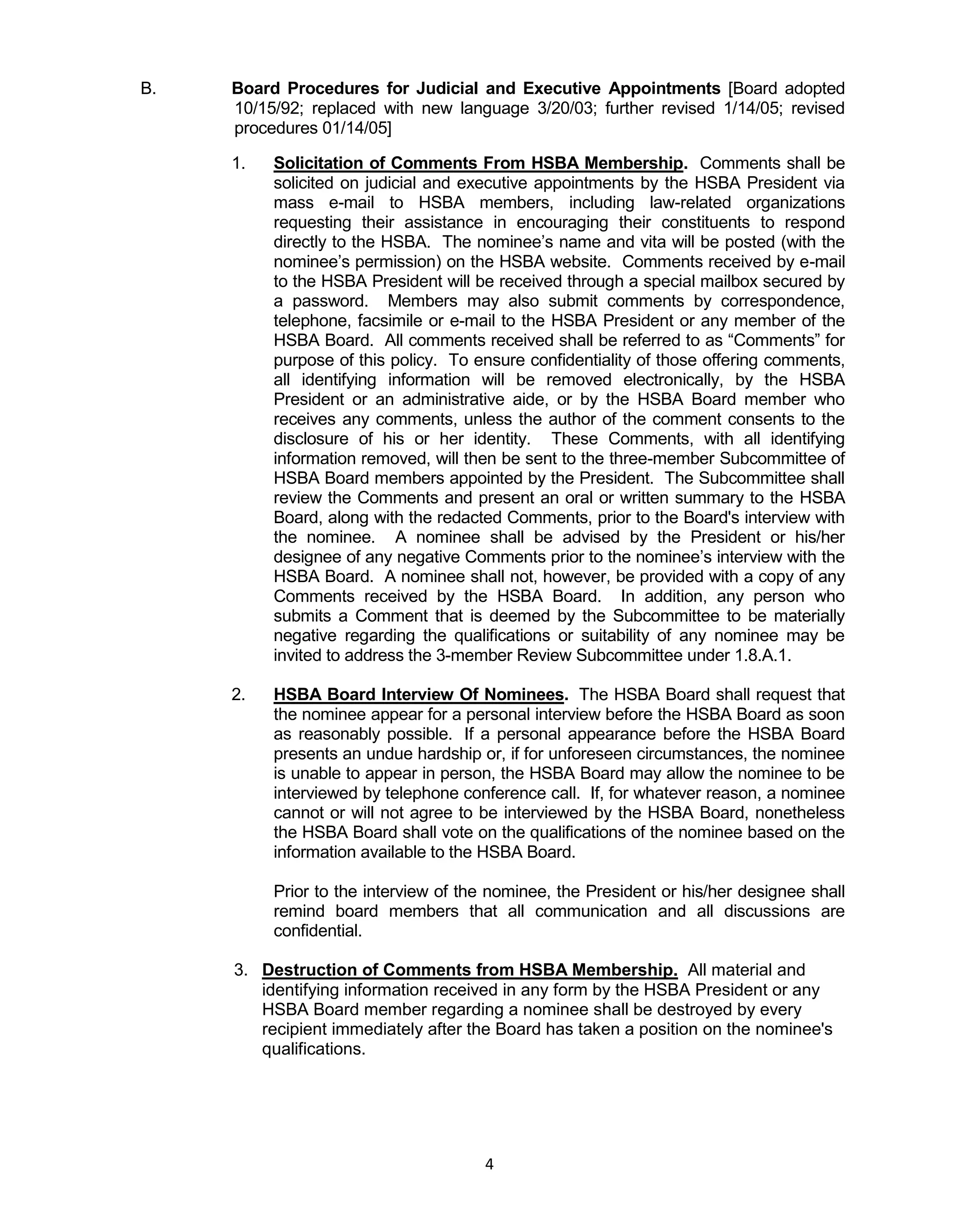 4
B. Board Procedures for Judicial and Executive Appointments [Board adopted
10/15/92; replaced with new language 3/20/03; further revised 1/14/05; revised
procedures 01/14/05]
1. Solicitation of Comments From HSBA Membership. Comments shall be
solicited on judicial and executive appointments by the HSBA President via
mass e-mail to HSBA members, including law-related organizations
requesting their assistance in encouraging their constituents to respond
directly to the HSBA. The nominee’s name and vita will be posted (with the
nominee’s permission) on the HSBA website. Comments received by e-mail
to the HSBA President will be received through a special mailbox secured by
a password. Members may also submit comments by correspondence,
telephone, facsimile or e-mail to the HSBA President or any member of the
HSBA Board. All comments received shall be referred to as “Comments” for
purpose of this policy. To ensure confidentiality of those offering comments,
all identifying information will be removed electronically, by the HSBA
President or an administrative aide, or by the HSBA Board member who
receives any comments, unless the author of the comment consents to the
disclosure of his or her identity. These Comments, with all identifying
information removed, will then be sent to the three-member Subcommittee of
HSBA Board members appointed by the President. The Subcommittee shall
review the Comments and present an oral or written summary to the HSBA
Board, along with the redacted Comments, prior to the Board's interview with
the nominee. A nominee shall be advised by the President or his/her
designee of any negative Comments prior to the nominee’s interview with the
HSBA Board. A nominee shall not, however, be provided with a copy of any
Comments received by the HSBA Board. In addition, any person who
submits a Comment that is deemed by the Subcommittee to be materially
negative regarding the qualifications or suitability of any nominee may be
invited to address the 3-member Review Subcommittee under 1.8.A.1.
2. HSBA Board Interview Of Nominees. The HSBA Board shall request that
the nominee appear for a personal interview before the HSBA Board as soon
as reasonably possible. If a personal appearance before the HSBA Board
presents an undue hardship or, if for unforeseen circumstances, the nominee
is unable to appear in person, the HSBA Board may allow the nominee to be
interviewed by telephone conference call. If, for whatever reason, a nominee
cannot or will not agree to be interviewed by the HSBA Board, nonetheless
the HSBA Board shall vote on the qualifications of the nominee based on the
information available to the HSBA Board.
Prior to the interview of the nominee, the President or his/her designee shall
remind board members that all communication and all discussions are
confidential.
3. Destruction of Comments from HSBA Membership. All material and
identifying information received in any form by the HSBA President or any
HSBA Board member regarding a nominee shall be destroyed by every
recipient immediately after the Board has taken a position on the nominee's
qualifications.
 