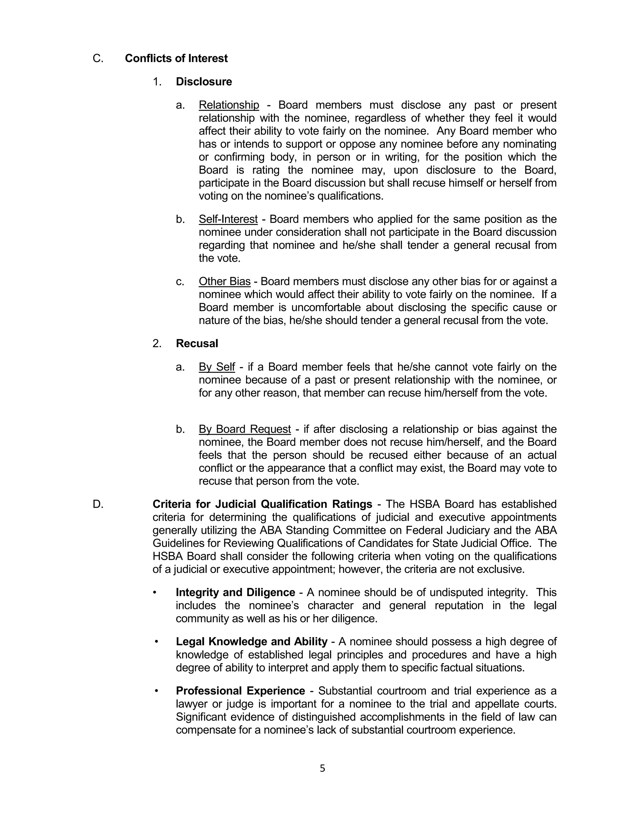 5
C. Conflicts of Interest
1. Disclosure
a. Relationship - Board members must disclose any past or present
relationship with the nominee, regardless of whether they feel it would
affect their ability to vote fairly on the nominee. Any Board member who
has or intends to support or oppose any nominee before any nominating
or confirming body, in person or in writing, for the position which the
Board is rating the nominee may, upon disclosure to the Board,
participate in the Board discussion but shall recuse himself or herself from
voting on the nominee’s qualifications.
b. Self-Interest - Board members who applied for the same position as the
nominee under consideration shall not participate in the Board discussion
regarding that nominee and he/she shall tender a general recusal from
the vote.
c. Other Bias - Board members must disclose any other bias for or against a
nominee which would affect their ability to vote fairly on the nominee. If a
Board member is uncomfortable about disclosing the specific cause or
nature of the bias, he/she should tender a general recusal from the vote.
2. Recusal
a. By Self - if a Board member feels that he/she cannot vote fairly on the
nominee because of a past or present relationship with the nominee, or
for any other reason, that member can recuse him/herself from the vote.
b. By Board Request - if after disclosing a relationship or bias against the
nominee, the Board member does not recuse him/herself, and the Board
feels that the person should be recused either because of an actual
conflict or the appearance that a conflict may exist, the Board may vote to
recuse that person from the vote.
D. Criteria for Judicial Qualification Ratings - The HSBA Board has established
criteria for determining the qualifications of judicial and executive appointments
generally utilizing the ABA Standing Committee on Federal Judiciary and the ABA
Guidelines for Reviewing Qualifications of Candidates for State Judicial Office. The
HSBA Board shall consider the following criteria when voting on the qualifications
of a judicial or executive appointment; however, the criteria are not exclusive.
• Integrity and Diligence - A nominee should be of undisputed integrity. This
includes the nominee’s character and general reputation in the legal
community as well as his or her diligence.
• Legal Knowledge and Ability - A nominee should possess a high degree of
knowledge of established legal principles and procedures and have a high
degree of ability to interpret and apply them to specific factual situations.
• Professional Experience - Substantial courtroom and trial experience as a
lawyer or judge is important for a nominee to the trial and appellate courts.
Significant evidence of distinguished accomplishments in the field of law can
compensate for a nominee’s lack of substantial courtroom experience.
 
