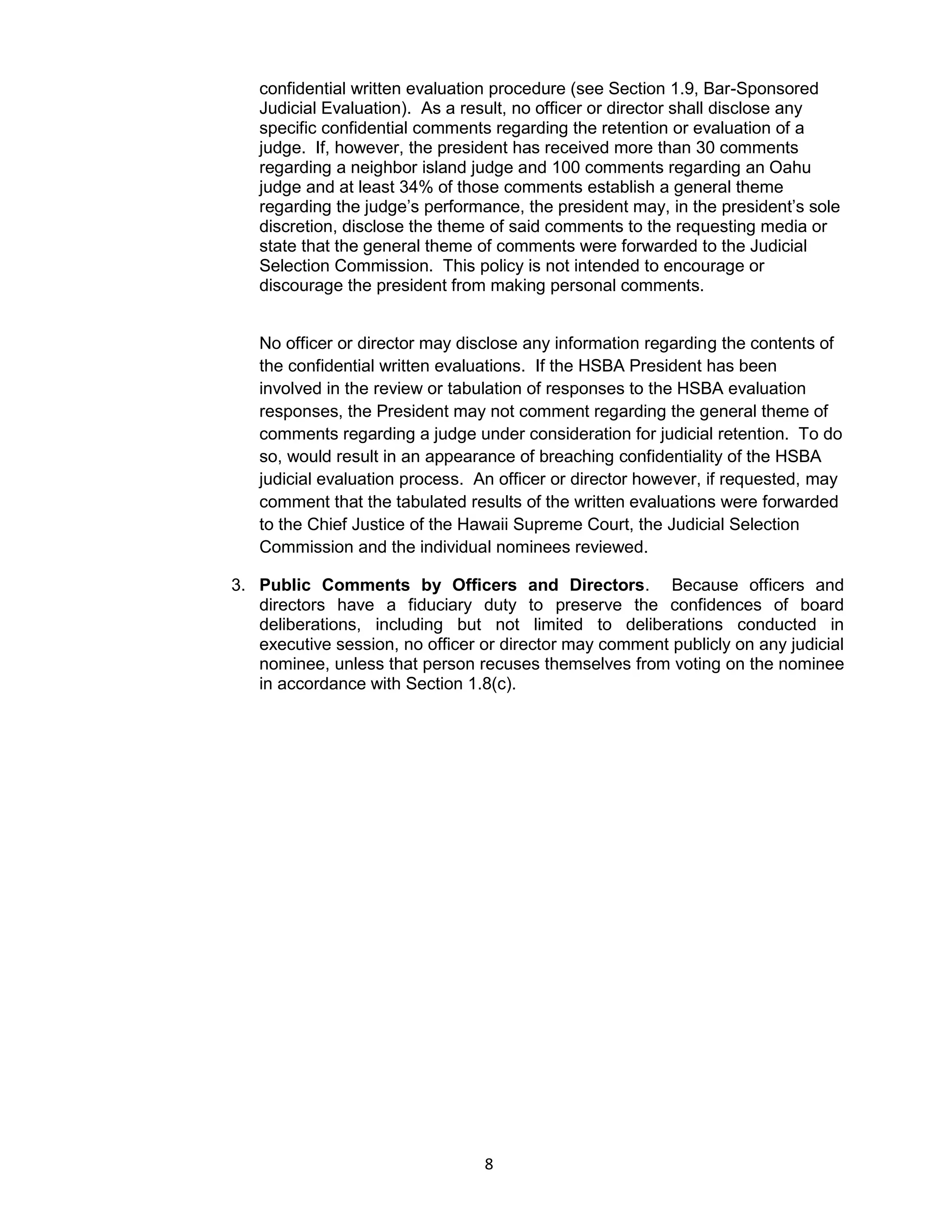 8
confidential written evaluation procedure (see Section 1.9, Bar-Sponsored
Judicial Evaluation). As a result, no officer or director shall disclose any
specific confidential comments regarding the retention or evaluation of a
judge. If, however, the president has received more than 30 comments
regarding a neighbor island judge and 100 comments regarding an Oahu
judge and at least 34% of those comments establish a general theme
regarding the judge’s performance, the president may, in the president’s sole
discretion, disclose the theme of said comments to the requesting media or
state that the general theme of comments were forwarded to the Judicial
Selection Commission. This policy is not intended to encourage or
discourage the president from making personal comments.
No officer or director may disclose any information regarding the contents of
the confidential written evaluations. If the HSBA President has been
involved in the review or tabulation of responses to the HSBA evaluation
responses, the President may not comment regarding the general theme of
comments regarding a judge under consideration for judicial retention. To do
so, would result in an appearance of breaching confidentiality of the HSBA
judicial evaluation process. An officer or director however, if requested, may
comment that the tabulated results of the written evaluations were forwarded
to the Chief Justice of the Hawaii Supreme Court, the Judicial Selection
Commission and the individual nominees reviewed.
3. Public Comments by Officers and Directors. Because officers and
directors have a fiduciary duty to preserve the confidences of board
deliberations, including but not limited to deliberations conducted in
executive session, no officer or director may comment publicly on any judicial
nominee, unless that person recuses themselves from voting on the nominee
in accordance with Section 1.8(c).
 