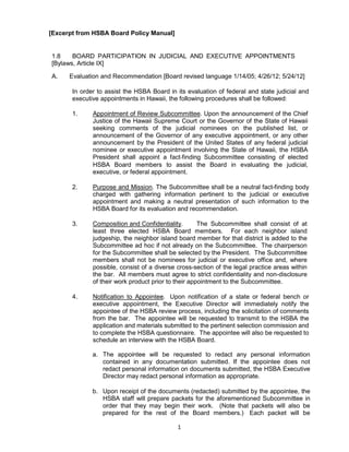 1
[Excerpt from HSBA Board Policy Manual]
1.8 BOARD PARTICIPATION IN JUDICIAL AND EXECUTIVE APPOINTMENTS
[Bylaws, Article IX]
A. Evaluation and Recommendation [Board revised language 1/14/05; 4/26/12; 5/24/12]
In order to assist the HSBA Board in its evaluation of federal and state judicial and
executive appointments in Hawaii, the following procedures shall be followed:
1. Appointment of Review Subcommittee. Upon the announcement of the Chief
Justice of the Hawaii Supreme Court or the Governor of the State of Hawaii
seeking comments of the judicial nominees on the published list, or
announcement of the Governor of any executive appointment, or any other
announcement by the President of the United States of any federal judicial
nominee or executive appointment involving the State of Hawaii, the HSBA
President shall appoint a fact-finding Subcommittee consisting of elected
HSBA Board members to assist the Board in evaluating the judicial,
executive, or federal appointment.
2. Purpose and Mission. The Subcommittee shall be a neutral fact-finding body
charged with gathering information pertinent to the judicial or executive
appointment and making a neutral presentation of such information to the
HSBA Board for its evaluation and recommendation.
3. Composition and Confidentiality. The Subcommittee shall consist of at
least three elected HSBA Board members. For each neighbor island
judgeship, the neighbor island board member for that district is added to the
Subcommittee ad hoc if not already on the Subcommittee. The chairperson
for the Subcommittee shall be selected by the President. The Subcommittee
members shall not be nominees for judicial or executive office and, where
possible, consist of a diverse cross-section of the legal practice areas within
the bar. All members must agree to strict confidentiality and non-disclosure
of their work product prior to their appointment to the Subcommittee.
4. Notification to Appointee. Upon notification of a state or federal bench or
executive appointment, the Executive Director will immediately notify the
appointee of the HSBA review process, including the solicitation of comments
from the bar. The appointee will be requested to transmit to the HSBA the
application and materials submitted to the pertinent selection commission and
to complete the HSBA questionnaire. The appointee will also be requested to
schedule an interview with the HSBA Board.
a. The appointee will be requested to redact any personal information
contained in any documentation submitted. If the appointee does not
redact personal information on documents submitted, the HSBA Executive
Director may redact personal information as appropriate.
b. Upon receipt of the documents (redacted) submitted by the appointee, the
HSBA staff will prepare packets for the aforementioned Subcommittee in
order that they may begin their work. (Note that packets will also be
prepared for the rest of the Board members.) Each packet will be
 