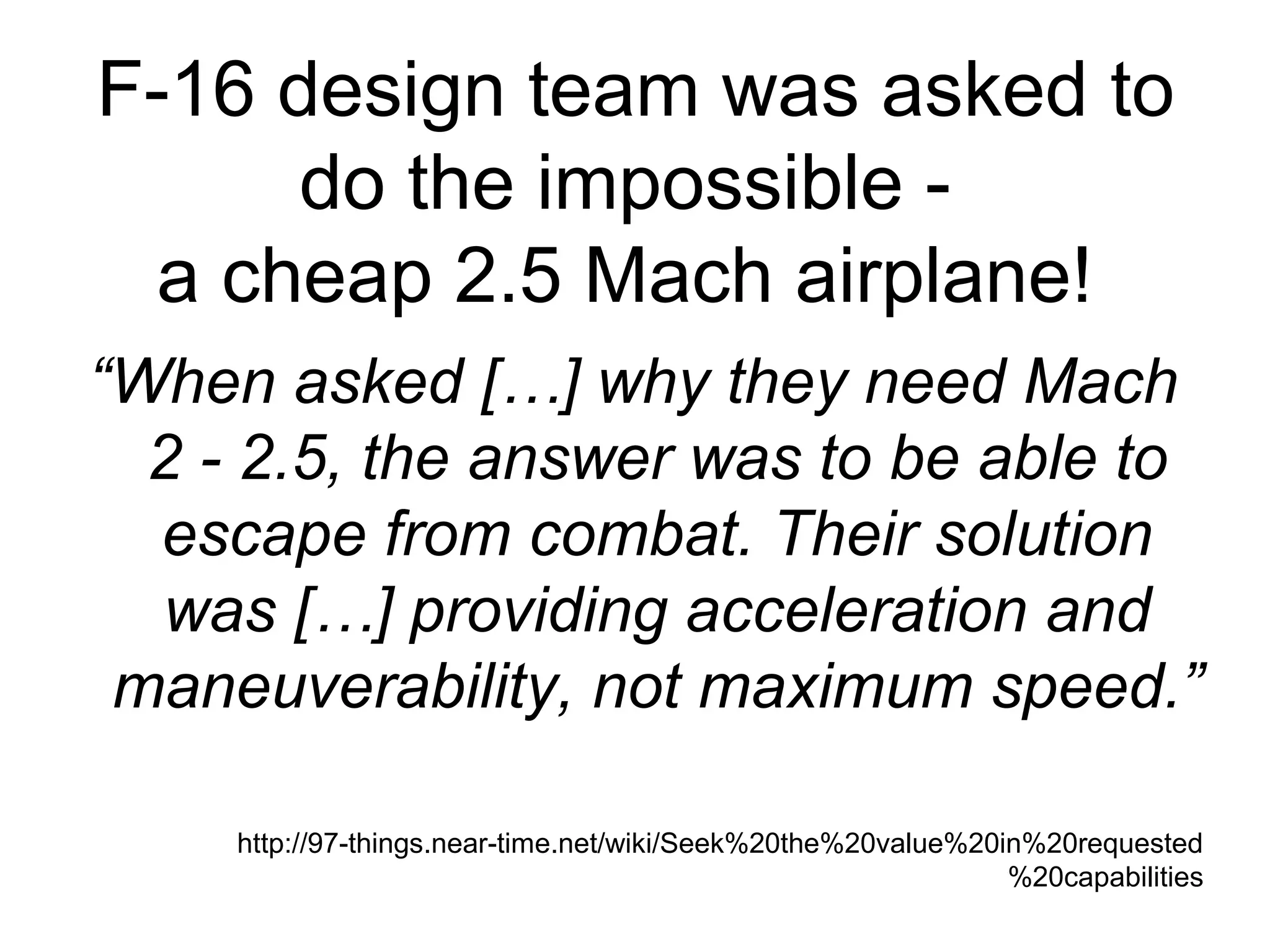 F-16 design team was asked to do the impossible -  a cheap 2.5 Mach airplane!  “ When asked […] why they need Mach 2 - 2.5, the answer was to be able to escape from combat. Their solution was […] providing acceleration and maneuverability, not maximum speed.” http://97-things.near-time.net/wiki/Seek%20the%20value%20in%20requested%20capabilities 
