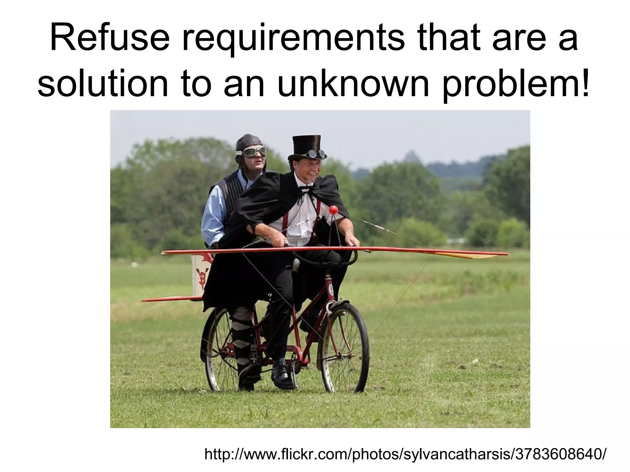 Refuse requirements that are a solution to an unknown problem! http://www.flickr.com/photos/sylvancatharsis/3783608640/ 