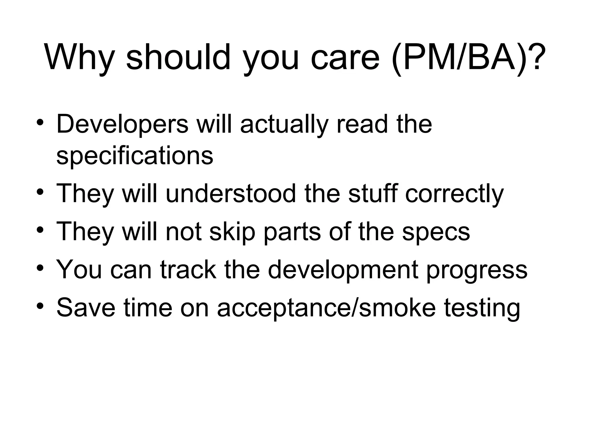 Why should you care (PM/BA)? Developers will actually read the specifications  They will understood the stuff correctly They will not skip parts of the specs You can track the development progress Save time on acceptance/smoke testing 