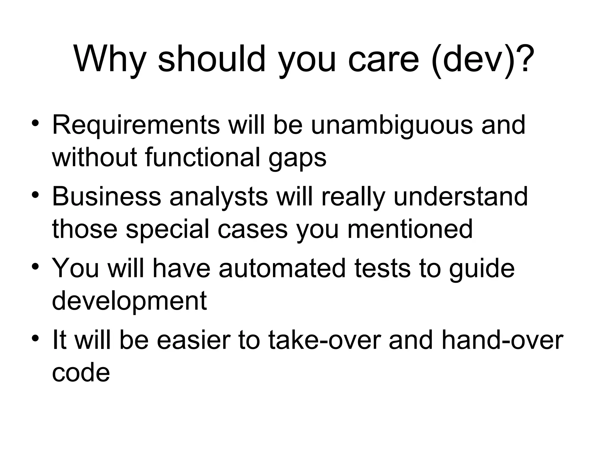 Why should you care (dev)? Requirements will be unambiguous and without functional gaps Business analysts will really understand those special cases you mentioned You will have automated tests to guide development It will be easier to take-over and hand-over code 
