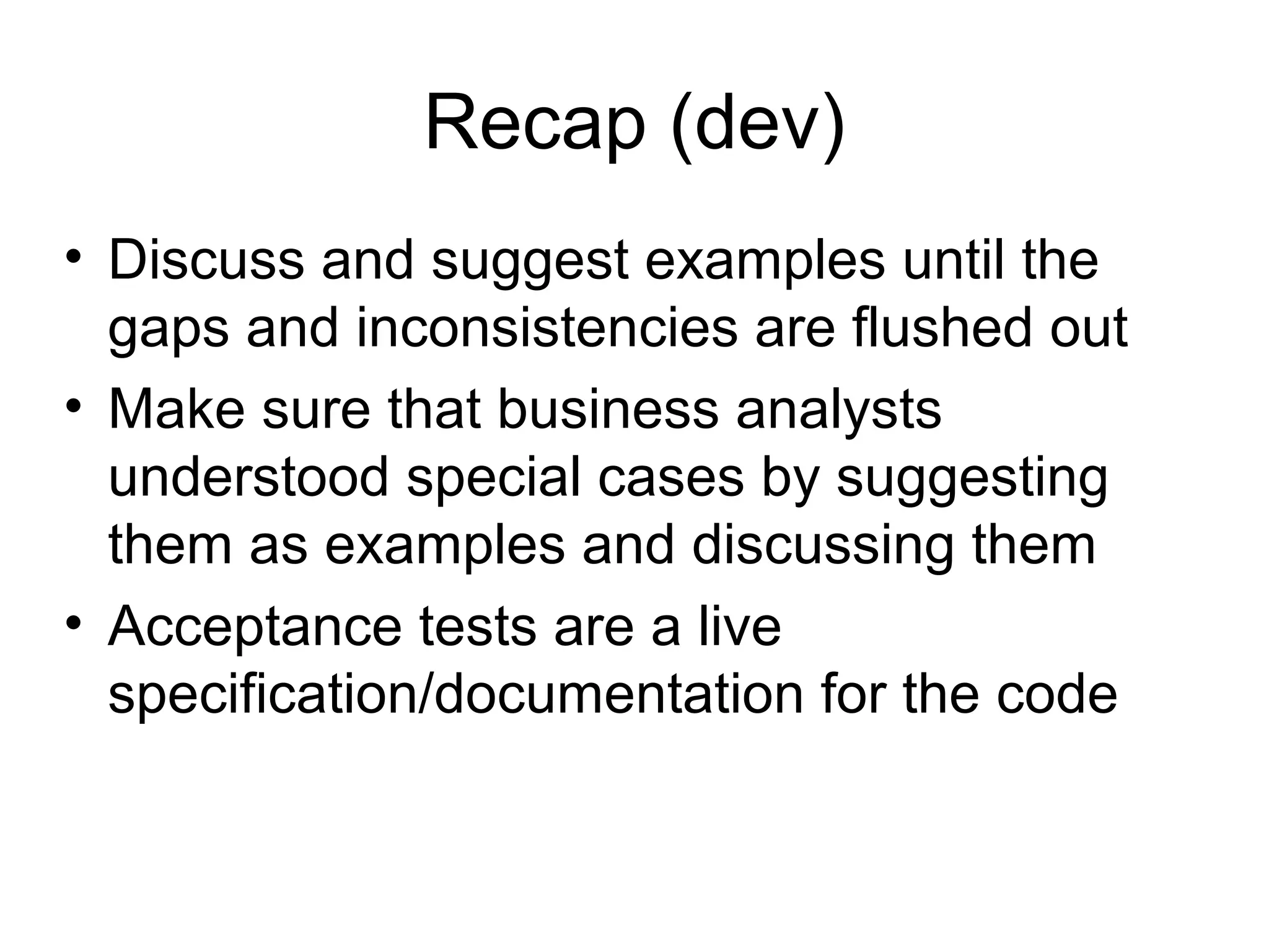 Recap (dev)‏ Discuss and suggest examples until the gaps and inconsistencies are flushed out Make sure that business analysts understood special cases by suggesting them as examples and discussing them Acceptance tests are a live specification/documentation for the code 