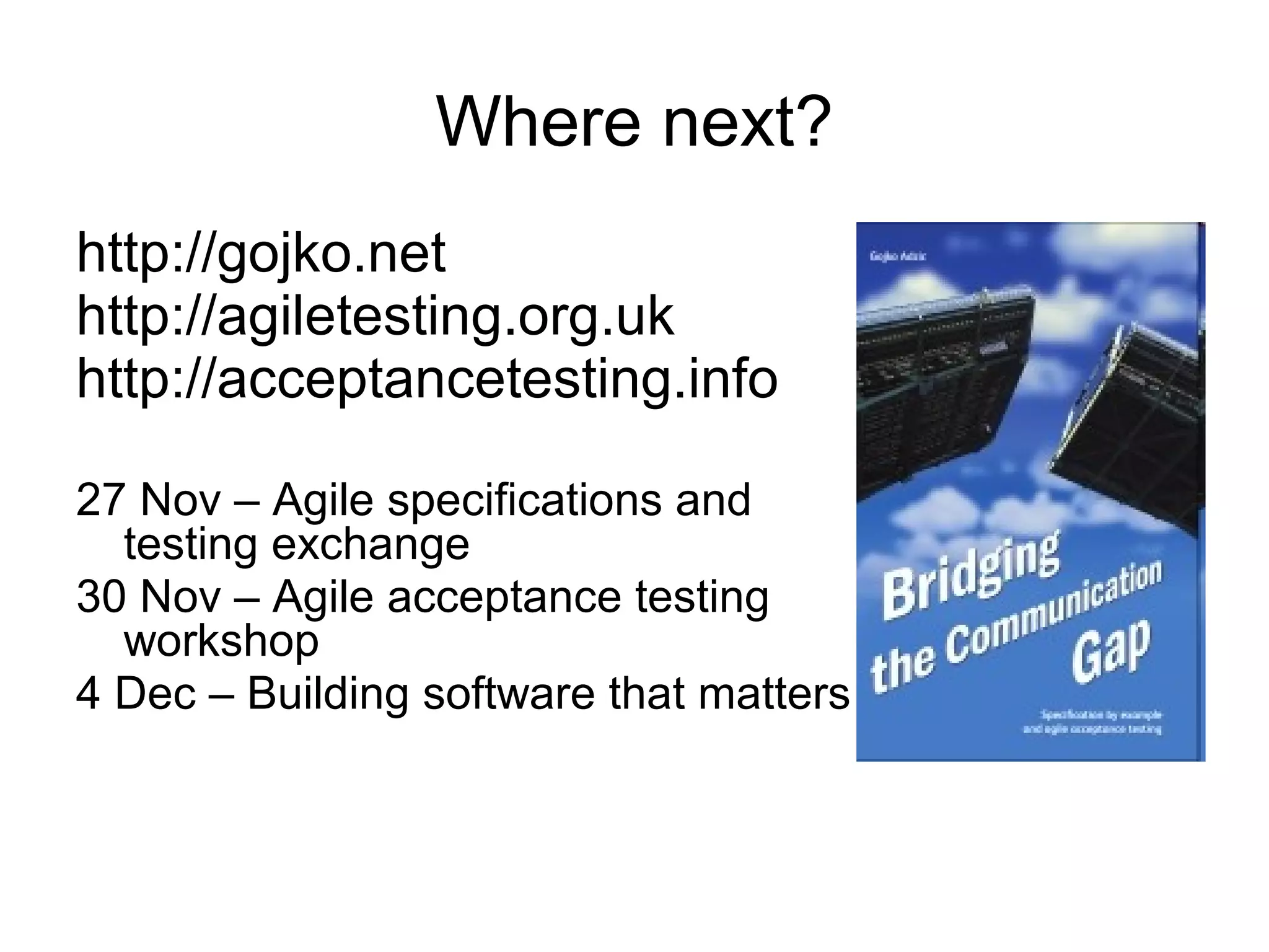 Where next? http://gojko.net  http://agiletesting.org.uk  http://acceptancetesting.info  27 Nov – Agile specifications and testing exchange 30 Nov – Agile acceptance testing workshop 4 Dec – Building software that matters 