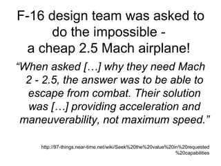 F-16 design team was asked to do the impossible -  a cheap 2.5 Mach airplane!  “ When asked […] why they need Mach 2 - 2.5, the answer was to be able to escape from combat. Their solution was […] providing acceleration and maneuverability, not maximum speed.” http://97-things.near-time.net/wiki/Seek%20the%20value%20in%20requested%20capabilities 