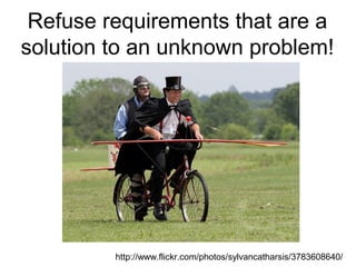 Refuse requirements that are a solution to an unknown problem! http://www.flickr.com/photos/sylvancatharsis/3783608640/ 