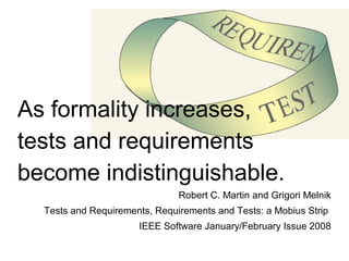 As formality increases,  tests and requirements  become indistinguishable. Robert C. Martin and Grigori Melnik Tests and Requirements, Requirements and Tests: a Mobius Strip  IEEE Software January/February Issue 2008 