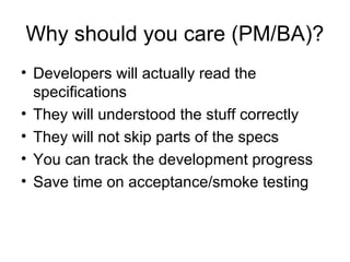 Why should you care (PM/BA)? Developers will actually read the specifications  They will understood the stuff correctly They will not skip parts of the specs You can track the development progress Save time on acceptance/smoke testing 