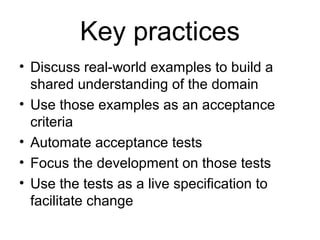 Key practices Discuss real-world examples to build a shared understanding of the domain Use those examples as an acceptance criteria Automate acceptance tests Focus the development on those tests Use the tests as a live specification to facilitate change 