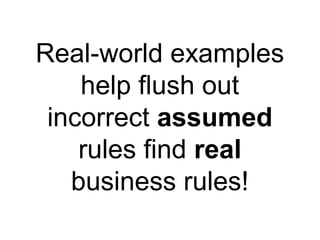 Real-world examples help flush out incorrect  assumed  rules find  real  business rules! 
