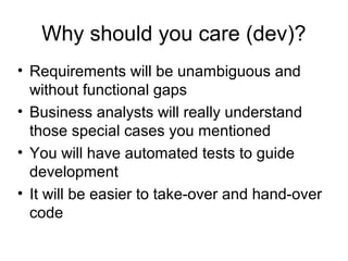 Why should you care (dev)? Requirements will be unambiguous and without functional gaps Business analysts will really understand those special cases you mentioned You will have automated tests to guide development It will be easier to take-over and hand-over code 