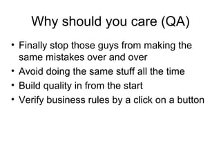 Why should you care (QA)‏ Finally stop those guys from making the same mistakes over and over Avoid doing the same stuff all the time Build quality in from the start Verify business rules by a click on a button 