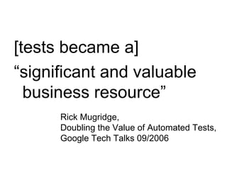 [tests became a]  “ significant and valuable business resource” Rick Mugridge,  Doubling the Value of Automated Tests, Google Tech Talks 09/2006 