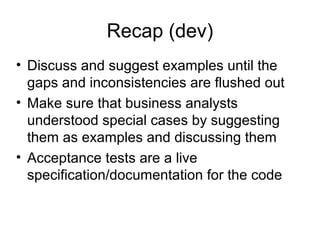 Recap (dev)‏ Discuss and suggest examples until the gaps and inconsistencies are flushed out Make sure that business analysts understood special cases by suggesting them as examples and discussing them Acceptance tests are a live specification/documentation for the code 