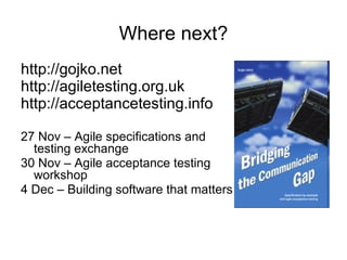 Where next? http://gojko.net  http://agiletesting.org.uk  http://acceptancetesting.info  27 Nov – Agile specifications and testing exchange 30 Nov – Agile acceptance testing workshop 4 Dec – Building software that matters 