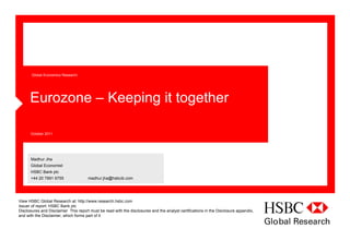 Global Economics Research




      Eurozone – Keeping it together

      October 2011




      Madhur Jha
      Global Economist
      HSBC Bank plc
      +44 20 7991 6755                madhur.jha@hsbcib.com




View HSBC Global Research at: http://www.research.hsbc.com
Issuer of report: HSBC Bank plc
Disclosures and Disclaimer This report must be read with the disclosures and the analyst certifications in the Disclosure appendix,
and with the Disclaimer, which forms part of it
 
