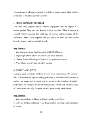 The customer is allowed to deposit or withdraw money as and when he likes
no interest is payed on current accounts.
c) FIXED DEPOSITS ACCOUNT
The term fixed deposits means deposits repayable after the expiry of a
certain period. They are also known as time deposits. When it comes to
assured returns choosing the right type of savings scheme makes all the
difference. HSBC fixed deposits lets you make the most of value added
benefits as you create wealth at low risk.
Key Features
1) You can now open a fixed deposit with Rs 10,000 only.
2) Enjoy high rate of returns on your HSBC fixed deposits.
3) Choose from a wide range of tenure as per your convenience.
4) Avail of our special rates for select tenures.
d) DEMAT ACCOUNTS
Manages your securities portfolio at your own convenience. As someone
who is interested in regular trading you need a well resourced account to
match your needs in a dynamic market scenario. As a leading depository
participant, we offer you HSBC Demat accounts, armed with an entire range
of convenience specially designed to make your money work harder.
Key Features:
1) You can purchase, hold and sell shares in electronic form.
2) Get your holding statement every three months, showing current portfolio
of shares.
11
 