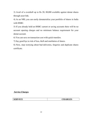 3) Avail of a overdraft up to Rs 20, 00,000 available against demat shares
through asset link.
4) As an NRI, you can easily dematerialize your portfolio of shares in India
with HSBC.
5) If you already hold an HSBC current or saving accounts there will be no
account opening charges and no minimum balance requirement for your
demat account.
6) You can save on transaction cost with quick transfers.
7) Say good bye to risk of loss, theft and mutilation of shares.
8) Now, stop worrying about bad deliveries, forgeries and duplicate shares
certificate.
Service Charges
SERVICE CHARGES
12
 