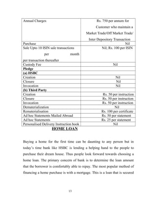 Annual Charges Rs. 750 per annum for
Customer who maintain a
Market Trade/Off Market Trade/
Inter Depository Transaction
Purchase Nil
Sale Upto 10 ISIN sale transactions
per month
per transaction thereafter
Nil; Rs. 100 per ISIN
Custody Fee Nil
Pledge
(a) HSBC
Creation Nil
Closure Nil
Invocation Nil
(b) Third Party
Creation Rs. 50 per instruction
Closure Rs. 50 per instruction
Invocation Rs. 50 per instruction
Dematerialization Nil
Rematerialisation Rs. 100 per certificate
Ad hoc Statements Mailed Abroad Rs. 50 per statement
Ad hoc Statements Rs. 25 per statement
Personalised Delivery Instruction book Nil
HOME LOAN
Buying a home for the first time can be daunting to any person but in
today’s time bank like HSBC is lending a helping hand to the people to
purchase their dream house. Thus people look forward towards choosing a
home loan. The primary concern of bank is to determine the loan amount
that the borrower is comfortably able to repay. The most popular method of
financing a home purchase is with a mortgage. This is a loan that is secured
13
 