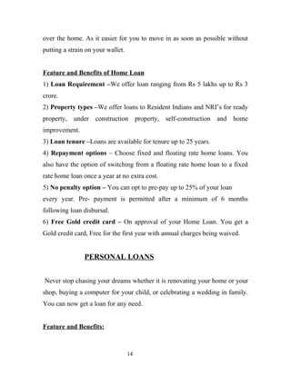 over the home. As it easier for you to move in as soon as possible without
putting a strain on your wallet.
Feature and Benefits of Home Loan
1) Loan Requirement –We offer loan ranging from Rs 5 lakhs up to Rs 3
crore.
2) Property types –We offer loans to Resident Indians and NRI’s for ready
property, under construction property, self-construction and home
improvement.
3) Loan tenure –Loans are available for tenure up to 25 years.
4) Repayment options – Choose fixed and floating rate home loans. You
also have the option of switching from a floating rate home loan to a fixed
rate home loan once a year at no extra cost.
5) No penalty option – You can opt to pre-pay up to 25% of your loan
every year. Pre- payment is permitted after a minimum of 6 months
following loan disbursal.
6) Free Gold credit card – On approval of your Home Loan. You get a
Gold credit card, Free for the first year with annual charges being waived.
PERSONAL LOANS
Never stop chasing your dreams whether it is renovating your home or your
shop, buying a computer for your child, or celebrating a wedding in family.
You can now get a loan for any need.
Feature and Benefits:
14
 