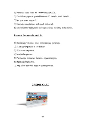 1) Personal loans from Rs 10,000 to Rs 50,000.
2) Flexible repayment period between 12 months to 48 months.
3) No guarantor required.
4) Easy documentations and quick disbursal.
5) Easy monthly repayment through equated monthly installments.
Personal Loan can be used for:
1) Home renovation or other home related expenses.
2) Marriage expenses in the family.
3) Education expenses.
4) Medical expenses.
5) Purchasing consumer durables or equipments.
6) Retiring other debts.
7) Any other personal need or contingencies.
CREDIT CARD
15
 
