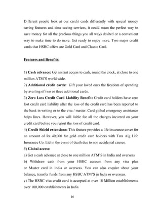 Different people look at our credit cards differently with special money
saving features and time saving services, it could mean the perfect way to
save money for all the precious things you all ways desired or a convenient
way to make time to do more. Get ready to enjoy more. Two major credit
cards that HSBC offers are Gold Card and Classic Card.
Features and Benefits:
1) Cash advance: Get instant access to cash, round the clock, at close to one
million ATM’S world wide.
2) Additional credit cards: Gift your loved ones the freedom of spending
by availing of two or three additional cards.
3) Zero Loss Credit Card Liability Benefit: Credit card holders have zero
lost credit card liability after the loss of the credit card has been reported to
the bank in writing or to the visa / master. Card global emergency assistance
helps lines. However, you will liable for all the charges incurred on your
credit card before you report the loss of credit card.
4) Credit Shield extensions: This feature provides a life insurance cover for
an amount of Rs 40,000 for gold credit card holders with Tata Aig Life
Insurance Co. Ltd in the event of death due to non accidental causes.
5) Global access:
a) Get a cash advance at close to one million ATM’S in India and overseas
b) Withdraw cash from your HSBC account from any visa plus
or Master card in India or overseas. You can also enquire about your
balance, transfer funds from any HSBC ATM’S in India or overseas.
c) The HSBC visa credit card is accepted at over 18 Million establishments
over 100,000 establishments in India
16
 