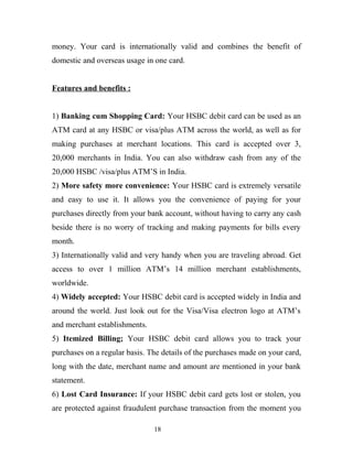 money. Your card is internationally valid and combines the benefit of
domestic and overseas usage in one card.
Features and benefits :
1) Banking cum Shopping Card: Your HSBC debit card can be used as an
ATM card at any HSBC or visa/plus ATM across the world, as well as for
making purchases at merchant locations. This card is accepted over 3,
20,000 merchants in India. You can also withdraw cash from any of the
20,000 HSBC /visa/plus ATM’S in India.
2) More safety more convenience: Your HSBC card is extremely versatile
and easy to use it. It allows you the convenience of paying for your
purchases directly from your bank account, without having to carry any cash
beside there is no worry of tracking and making payments for bills every
month.
3) Internationally valid and very handy when you are traveling abroad. Get
access to over 1 million ATM’s 14 million merchant establishments,
worldwide.
4) Widely accepted: Your HSBC debit card is accepted widely in India and
around the world. Just look out for the Visa/Visa electron logo at ATM’s
and merchant establishments.
5) Itemized Billing; Your HSBC debit card allows you to track your
purchases on a regular basis. The details of the purchases made on your card,
long with the date, merchant name and amount are mentioned in your bank
statement.
6) Lost Card Insurance: If your HSBC debit card gets lost or stolen, you
are protected against fraudulent purchase transaction from the moment you
18
 