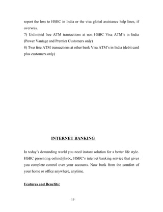 report the loss to HSBC in India or the visa global assistance help lines, if
overseas.
7) Unlimited free ATM transactions at non HSBC Visa ATM’s in India
(Power Vantage and Premier Customers only)
8) Two free ATM transactions at other bank Visa ATM’s in India (debit card
plus customers only)
INTERNET BANKING
In today’s demanding world you need instant solution for a better life style.
HSBC presenting online@hsbc, HSBC‘s internet banking service that gives
you complete control over your accounts. Now bank from the comfort of
your home or office anywhere, anytime.
Features and Benefits:
19
 