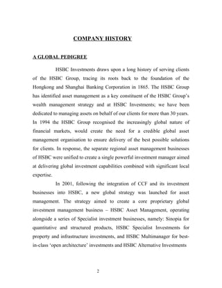 COMPANY HISTORY
A GLOBAL PEDIGREE
HSBC Investments draws upon a long history of serving clients
of the HSBC Group, tracing its roots back to the foundation of the
Hongkong and Shanghai Banking Corporation in 1865. The HSBC Group
has identified asset management as a key constituent of the HSBC Group’s
wealth management strategy and at HSBC Investments; we have been
dedicated to managing assets on behalf of our clients for more than 30 years.
In 1994 the HSBC Group recognised the increasingly global nature of
financial markets, would create the need for a credible global asset
management organisation to ensure delivery of the best possible solutions
for clients. In response, the separate regional asset management businesses
of HSBC were unified to create a single powerful investment manager aimed
at delivering global investment capabilities combined with significant local
expertise.
In 2001, following the integration of CCF and its investment
businesses into HSBC, a new global strategy was launched for asset
management. The strategy aimed to create a core proprietary global
investment management business – HSBC Asset Management, operating
alongside a series of Specialist investment businesses, namely: Sinopia for
quantitative and structured products, HSBC Specialist Investments for
property and infrastructure investments, and HSBC Multimanager for best-
in-class ‘open architecture’ investments and HSBC Alternative Investments
2
 