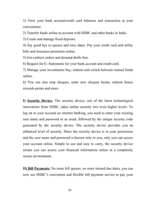 1) View your bank account/credit card balances and transaction at your
convenience.
2) Transfer funds online to account with HSBC and other banks in India.
3) Create and manage fixed deposits.
4) Say good bye to queues and miss dates. Pay your credit card and utility
bills and insurance premiums online.
5) Get cashiers orders and demand drafts free.
6) Request for E- Statements for your bank account and credit card.
7) Manage your investments buy, redeem and switch between mutual funds
online.
8) You can also stop cheques, order new cheques books, redeem bonus
rewards points and more.
I) Security Device: The security device, one of the latest technological
innovations from HSBC, takes online security two even higher levels. To
log on to your account on internet banking, you need to enter your existing
user name and password or as usual, followed by the unique security code
generated by the security device. The security device provides you an
enhanced level of security. Since the security device is in your possession
and the user name and password is known only to you, only you can access
your account online. Simple to use and easy to carry, the security device
ensure you can access your financial information online in a completely
secure environment.
II) Bill Payments: No more bill queues, no more missed due dates, you can
now use HSBC’s convenient and flexible bill payment service to pay your
20
 
