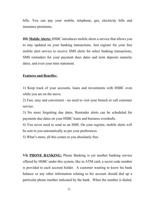 bills. You can pay your mobile, telephone, gas, electricity bills and
insurance premiums.
III) Mobile Alerts: HSBC introduces mobile alerts a service that allows you
to stay updated on your banking transactions. Just register for your free
mobile alert service to receive SMS alerts for select banking transactions,
SMS reminders for your payment dues dates and term deposits maturity
dates, and even your mini statement.
Features and Benefits:
1) Keep track of your accounts, loans and investments with HSBC even
while you are on the move.
2) Fast, easy and convenient - no need to visit your branch or call customer
service.
3) No more forgetting due dates. Reminder alerts can be scheduled for
payments due dates on your HSBC loans and business overdrafts.
4) You never need to send us an SMS. On your register, mobile alerts will
be sent to you automatically as per your preferences.
5) What’s more, all this comes to you absolutely free.
VI) PHONE BANKING: Phone Banking is yet another banking service
offered by HSBC under this system, like in ATM card, a secret code number
is provided to each account holder. A customer wanting to know his bank
balance or any other information relating to his account should dial up a
particular phone number indicated by the bank. When the number is dialed,
21
 