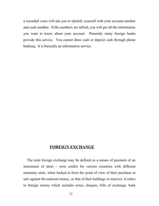 a recorded voice will ask you to identify yourself with your account number
and code number. If the numbers are tallied, you will get all the information
you want to know about your account. Presently many foreign banks
provide this service. You cannot draw cash or deposit cash through phone
banking. It is basically an information service.
FOREIGN EXCHANGE
The term foreign exchange may be defined as a means of payment of an
instrument of short – term credits for various countries with different
monetary units, when looked at from the point of view of their purchase or
sale against the national money, or that of their holdings or reserves. It refers
to foreign money which includes notes, cheques, bills of exchange, bank
22
 