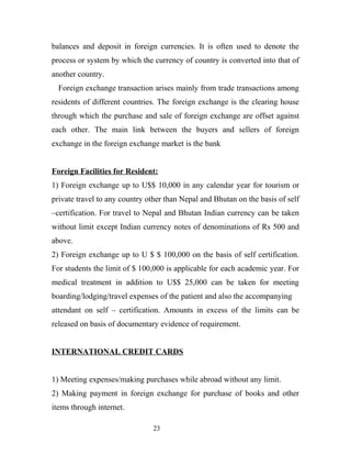 balances and deposit in foreign currencies. It is often used to denote the
process or system by which the currency of country is converted into that of
another country.
Foreign exchange transaction arises mainly from trade transactions among
residents of different countries. The foreign exchange is the clearing house
through which the purchase and sale of foreign exchange are offset against
each other. The main link between the buyers and sellers of foreign
exchange in the foreign exchange market is the bank
Foreign Facilities for Resident:
1) Foreign exchange up to U$$ 10,000 in any calendar year for tourism or
private travel to any country other than Nepal and Bhutan on the basis of self
–certification. For travel to Nepal and Bhutan Indian currency can be taken
without limit except Indian currency notes of denominations of Rs 500 and
above.
2) Foreign exchange up to U $ $ 100,000 on the basis of self certification.
For students the limit of $ 100,000 is applicable for each academic year. For
medical treatment in addition to U$$ 25,000 can be taken for meeting
boarding/lodging/travel expenses of the patient and also the accompanying
attendant on self – certification. Amounts in excess of the limits can be
released on basis of documentary evidence of requirement.
INTERNATIONAL CREDIT CARDS
1) Meeting expenses/making purchases while abroad without any limit.
2) Making payment in foreign exchange for purchase of books and other
items through internet.
23
 
